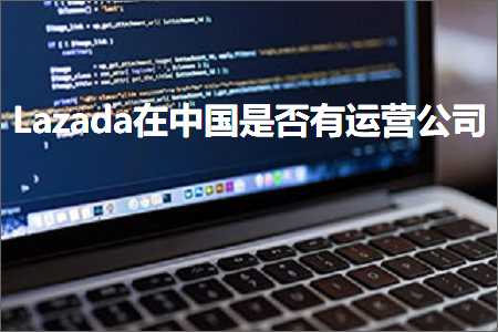 跨境电商知识:Lazada在中国是否有运营公司